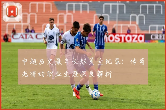 中超历史最年长球员全纪录：传奇老将的职业生涯深度解析
