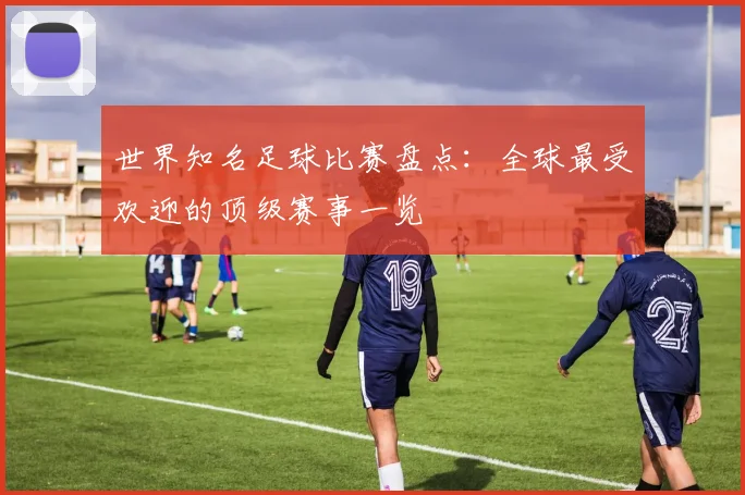 世界知名足球比赛盘点：全球最受欢迎的顶级赛事一览