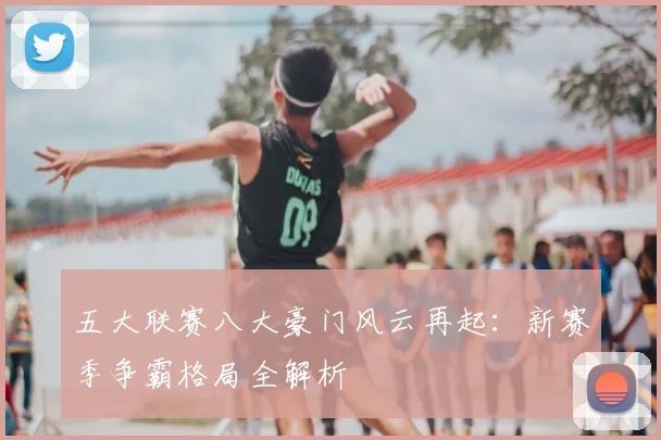 五大联赛八大豪门风云再起：新赛季争霸格局全解析