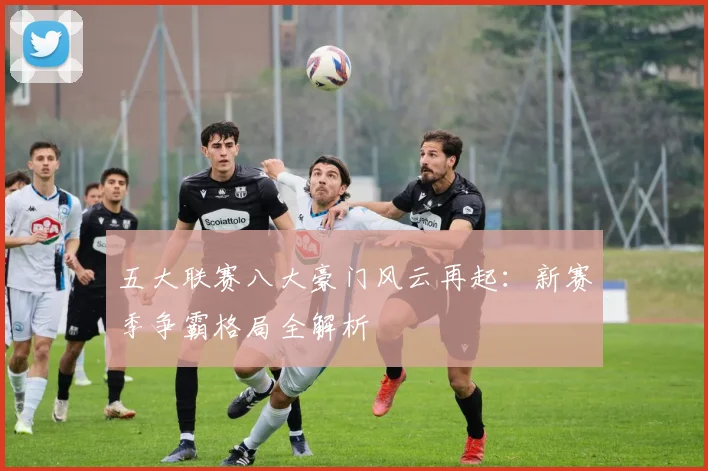 五大联赛八大豪门风云再起：新赛季争霸格局全解析