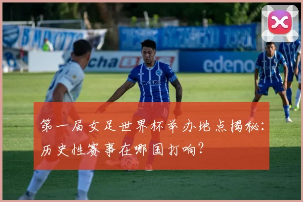 第一届女足世界杯举办地点揭秘：历史性赛事在哪国打响？